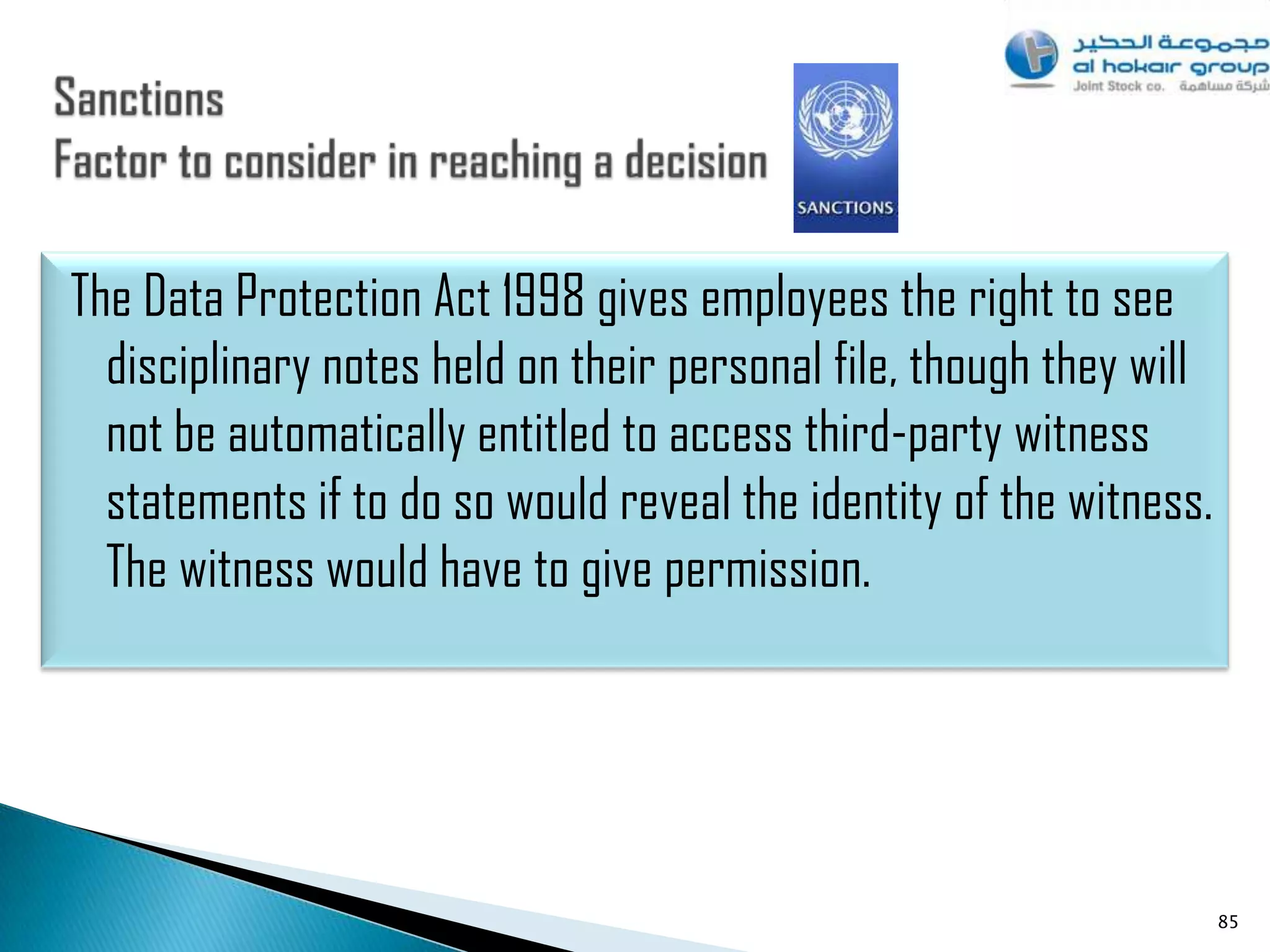 The Data Protection Act 1998 gives employees the right to see
  disciplinary notes held on their personal file, though they will
  not be automatically entitled to access third-party witness
  statements if to do so would reveal the identity of the witness.
  The witness would have to give permission.




                                                                     85
 