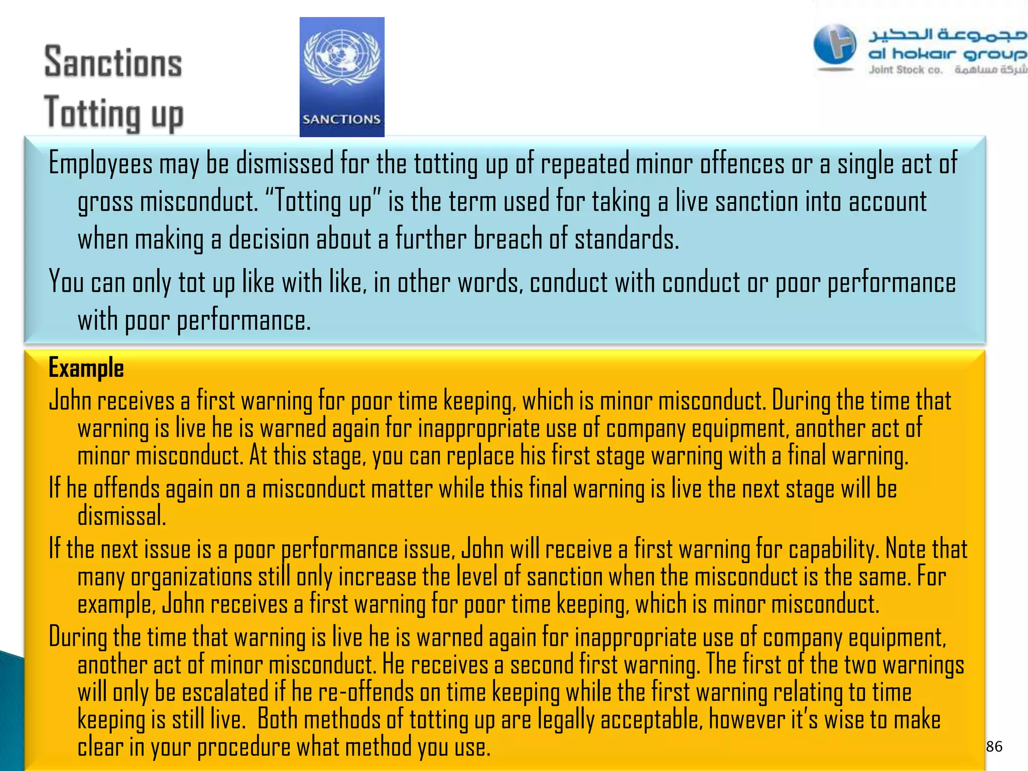 Employees may be dismissed for the totting up of repeated minor offences or a single act of
  gross misconduct. “Totting up” is the term used for taking a live sanction into account
  when making a decision about a further breach of standards.
You can only tot up like with like, in other words, conduct with conduct or poor performance
  with poor performance.
Example
John receives a first warning for poor time keeping, which is minor misconduct. During the time that
    warning is live he is warned again for inappropriate use of company equipment, another act of
    minor misconduct. At this stage, you can replace his first stage warning with a final warning.
If he offends again on a misconduct matter while this final warning is live the next stage will be
    dismissal.
If the next issue is a poor performance issue, John will receive a first warning for capability. Note that
    many organizations still only increase the level of sanction when the misconduct is the same. For
    example, John receives a first warning for poor time keeping, which is minor misconduct.
During the time that warning is live he is warned again for inappropriate use of company equipment,
    another act of minor misconduct. He receives a second first warning. The first of the two warnings
    will only be escalated if he re-offends on time keeping while the first warning relating to time
    keeping is still live. Both methods of totting up are legally acceptable, however it‟s wise to make
    clear in your procedure what method you use.                                                             86
 