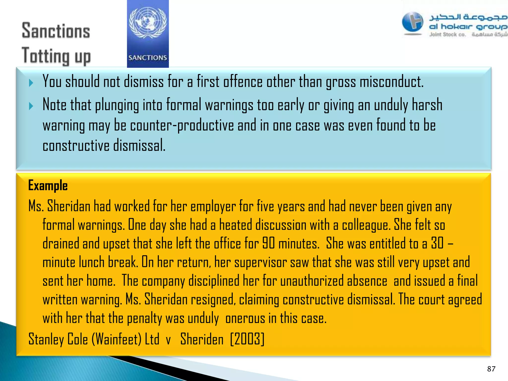    You should not dismiss for a first offence other than gross misconduct.
   Note that plunging into formal warnings too early or giving an unduly harsh
    warning may be counter-productive and in one case was even found to be
    constructive dismissal.

Example
Ms. Sheridan had worked for her employer for five years and had never been given any
   formal warnings. One day she had a heated discussion with a colleague. She felt so
   drained and upset that she left the office for 90 minutes. She was entitled to a 30 –
   minute lunch break. On her return, her supervisor saw that she was still very upset and
   sent her home. The company disciplined her for unauthorized absence and issued a final
   written warning. Ms. Sheridan resigned, claiming constructive dismissal. The court agreed
   with her that the penalty was unduly onerous in this case.
Stanley Cole (Wainfeet) Ltd v Sheriden [2003]
                                                                                               87
 