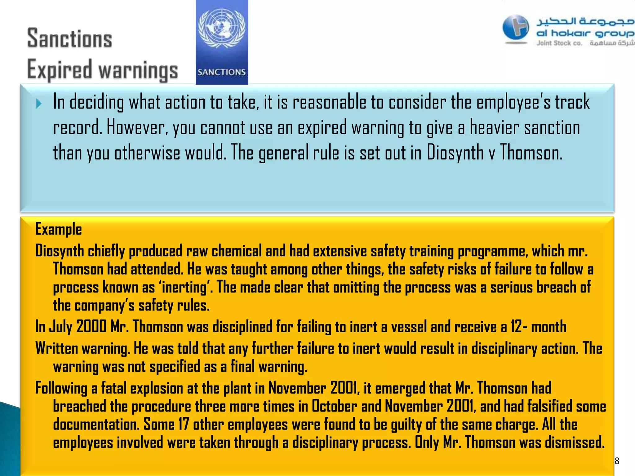    In deciding what action to take, it is reasonable to consider the employee‟s track
    record. However, you cannot use an expired warning to give a heavier sanction
    than you otherwise would. The general rule is set out in Diosynth v Thomson.


Example
Diosynth chiefly produced raw chemical and had extensive safety training programme, which mr.
    Thomson had attended. He was taught among other things, the safety risks of failure to follow a
    process known as ‘inerting’. The made clear that omitting the process was a serious breach of
    the company’s safety rules.
In July 2000 Mr. Thomson was disciplined for failing to inert a vessel and receive a 12- month
Written warning. He was told that any further failure to inert would result in disciplinary action. The
    warning was not specified as a final warning.
Following a fatal explosion at the plant in November 2001, it emerged that Mr. Thomson had
    breached the procedure three more times in October and November 2001, and had falsified some
    documentation. Some 17 other employees were found to be guilty of the same charge. All the
    employees involved were taken through a disciplinary process. Only Mr. Thomson was dismissed.
                                                                                                          88
 