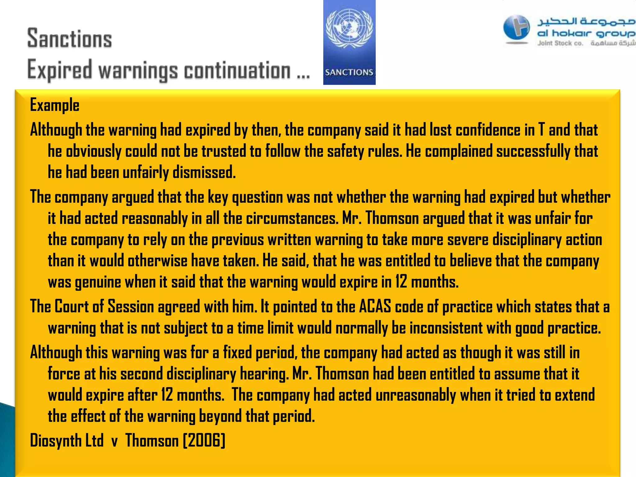 Example
Although the warning had expired by then, the company said it had lost confidence in T and that
   he obviously could not be trusted to follow the safety rules. He complained successfully that
   he had been unfairly dismissed.
The company argued that the key question was not whether the warning had expired but whether
   it had acted reasonably in all the circumstances. Mr. Thomson argued that it was unfair for
   the company to rely on the previous written warning to take more severe disciplinary action
   than it would otherwise have taken. He said, that he was entitled to believe that the company
   was genuine when it said that the warning would expire in 12 months.
The Court of Session agreed with him. It pointed to the ACAS code of practice which states that a
   warning that is not subject to a time limit would normally be inconsistent with good practice.
Although this warning was for a fixed period, the company had acted as though it was still in
   force at his second disciplinary hearing. Mr. Thomson had been entitled to assume that it
   would expire after 12 months. The company had acted unreasonably when it tried to extend
   the effect of the warning beyond that period.
Diosynth Ltd v Thomson [2006]
                                                                                                89
 