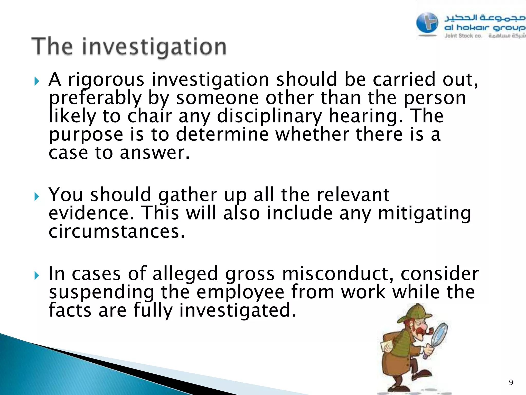    A rigorous investigation should be carried out,
    preferably by someone other than the person
    likely to chair any disciplinary hearing. The
    purpose is to determine whether there is a
    case to answer.

   You should gather up all the relevant
    evidence. This will also include any mitigating
    circumstances.

   In cases of alleged gross misconduct, consider
    suspending the employee from work while the
    facts are fully investigated.


                                                      9
 
