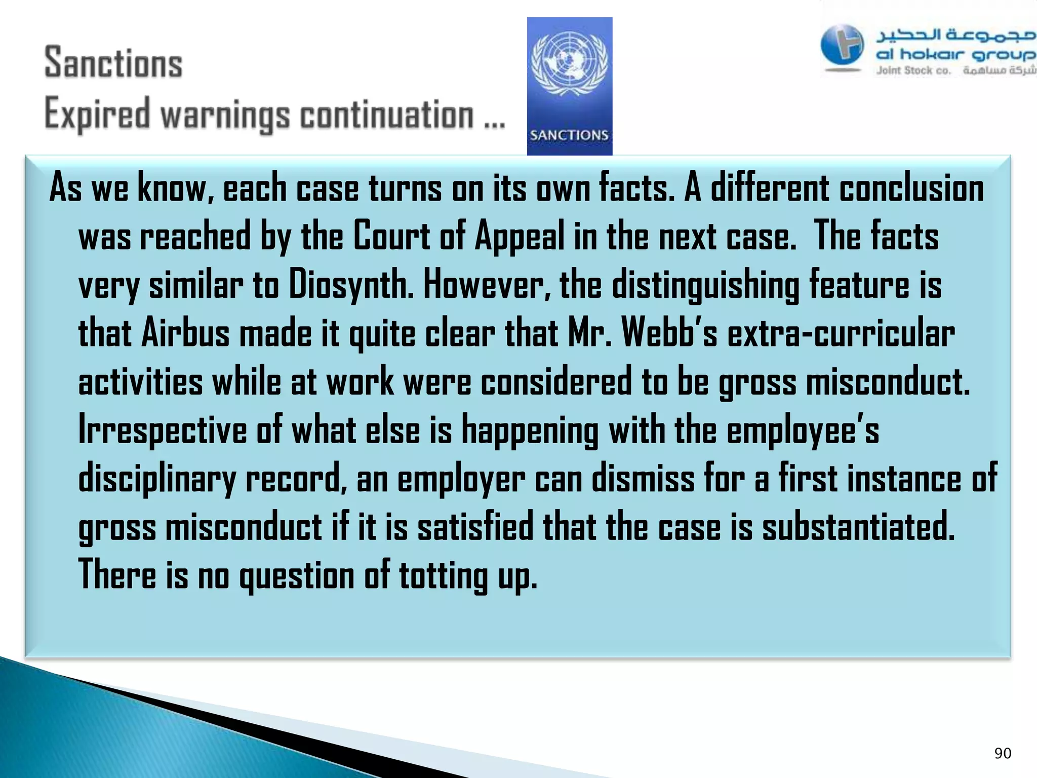 As we know, each case turns on its own facts. A different conclusion
  was reached by the Court of Appeal in the next case. The facts
  very similar to Diosynth. However, the distinguishing feature is
  that Airbus made it quite clear that Mr. Webb’s extra-curricular
  activities while at work were considered to be gross misconduct.
  Irrespective of what else is happening with the employee’s
  disciplinary record, an employer can dismiss for a first instance of
  gross misconduct if it is satisfied that the case is substantiated.
  There is no question of totting up.



                                                                     90
 