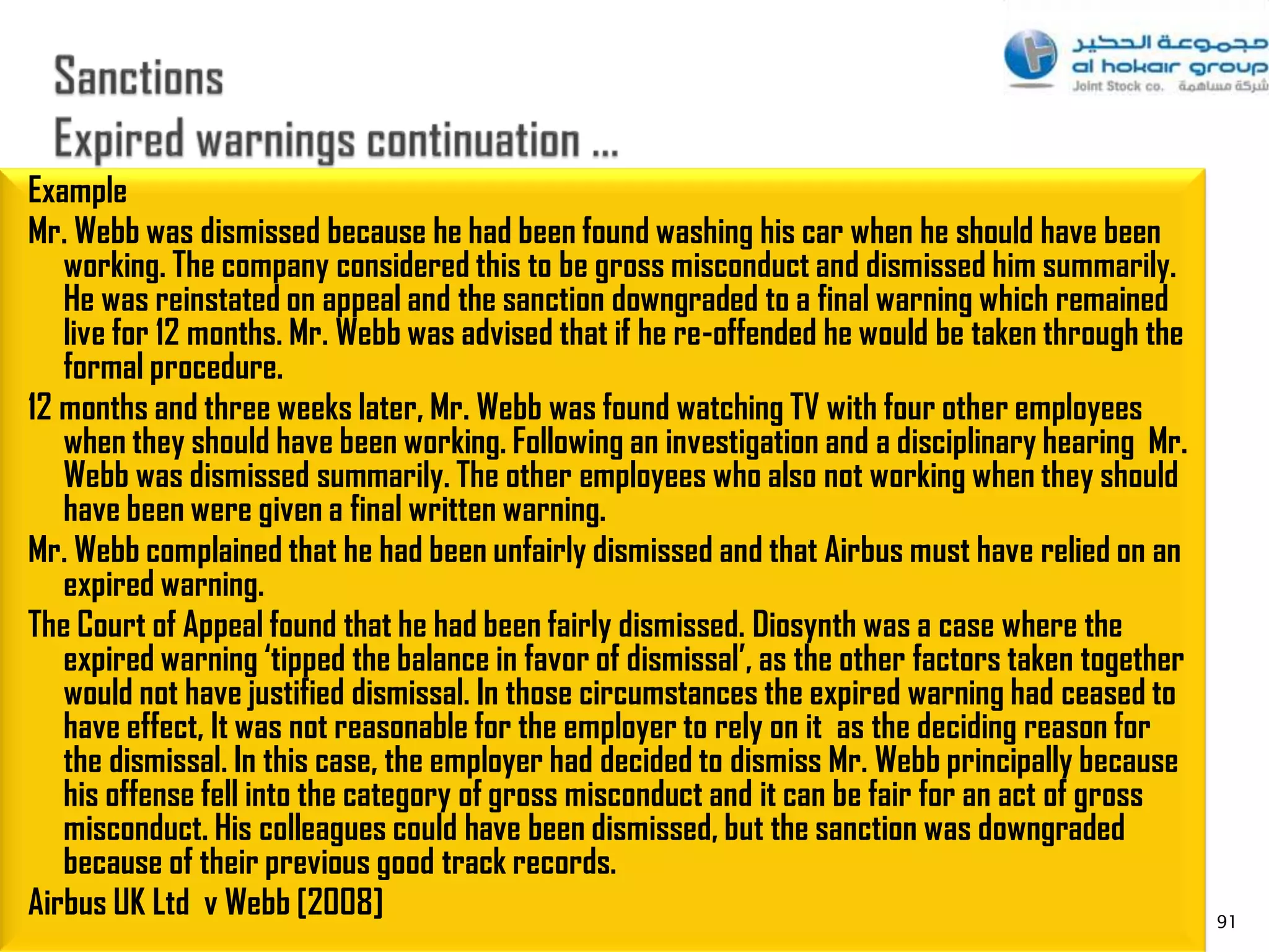 Example
Mr. Webb was dismissed because he had been found washing his car when he should have been
   working. The company considered this to be gross misconduct and dismissed him summarily.
   He was reinstated on appeal and the sanction downgraded to a final warning which remained
   live for 12 months. Mr. Webb was advised that if he re-offended he would be taken through the
   formal procedure.
12 months and three weeks later, Mr. Webb was found watching TV with four other employees
   when they should have been working. Following an investigation and a disciplinary hearing Mr.
   Webb was dismissed summarily. The other employees who also not working when they should
   have been were given a final written warning.
Mr. Webb complained that he had been unfairly dismissed and that Airbus must have relied on an
   expired warning.
The Court of Appeal found that he had been fairly dismissed. Diosynth was a case where the
   expired warning ‘tipped the balance in favor of dismissal’, as the other factors taken together
   would not have justified dismissal. In those circumstances the expired warning had ceased to
   have effect, It was not reasonable for the employer to rely on it as the deciding reason for
   the dismissal. In this case, the employer had decided to dismiss Mr. Webb principally because
   his offense fell into the category of gross misconduct and it can be fair for an act of gross
   misconduct. His colleagues could have been dismissed, but the sanction was downgraded
   because of their previous good track records.
Airbus UK Ltd v Webb [2008]                                                                          91
 