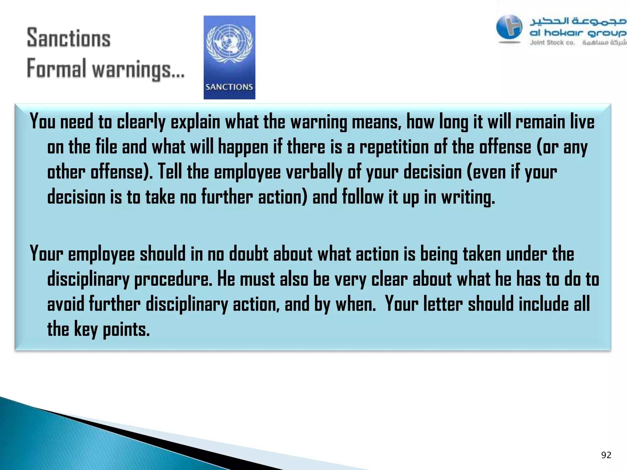 You need to clearly explain what the warning means, how long it will remain live
  on the file and what will happen if there is a repetition of the offense (or any
  other offense). Tell the employee verbally of your decision (even if your
  decision is to take no further action) and follow it up in writing.

Your employee should in no doubt about what action is being taken under the
  disciplinary procedure. He must also be very clear about what he has to do to
  avoid further disciplinary action, and by when. Your letter should include all
  the key points.




                                                                                     92
 