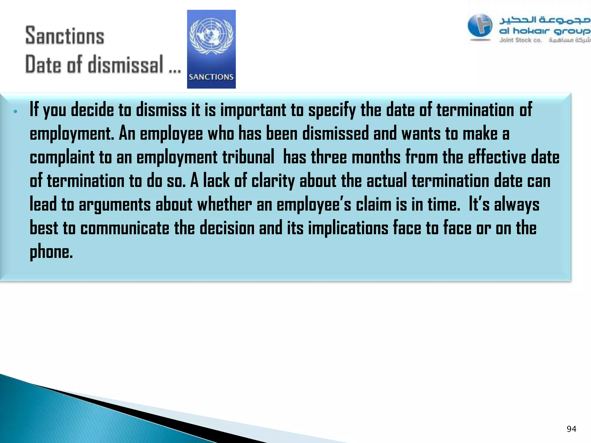 •   If you decide to dismiss it is important to specify the date of termination of
    employment. An employee who has been dismissed and wants to make a
    complaint to an employment tribunal has three months from the effective date
    of termination to do so. A lack of clarity about the actual termination date can
    lead to arguments about whether an employee’s claim is in time. It’s always
    best to communicate the decision and its implications face to face or on the
    phone.




                                                                                       94
 