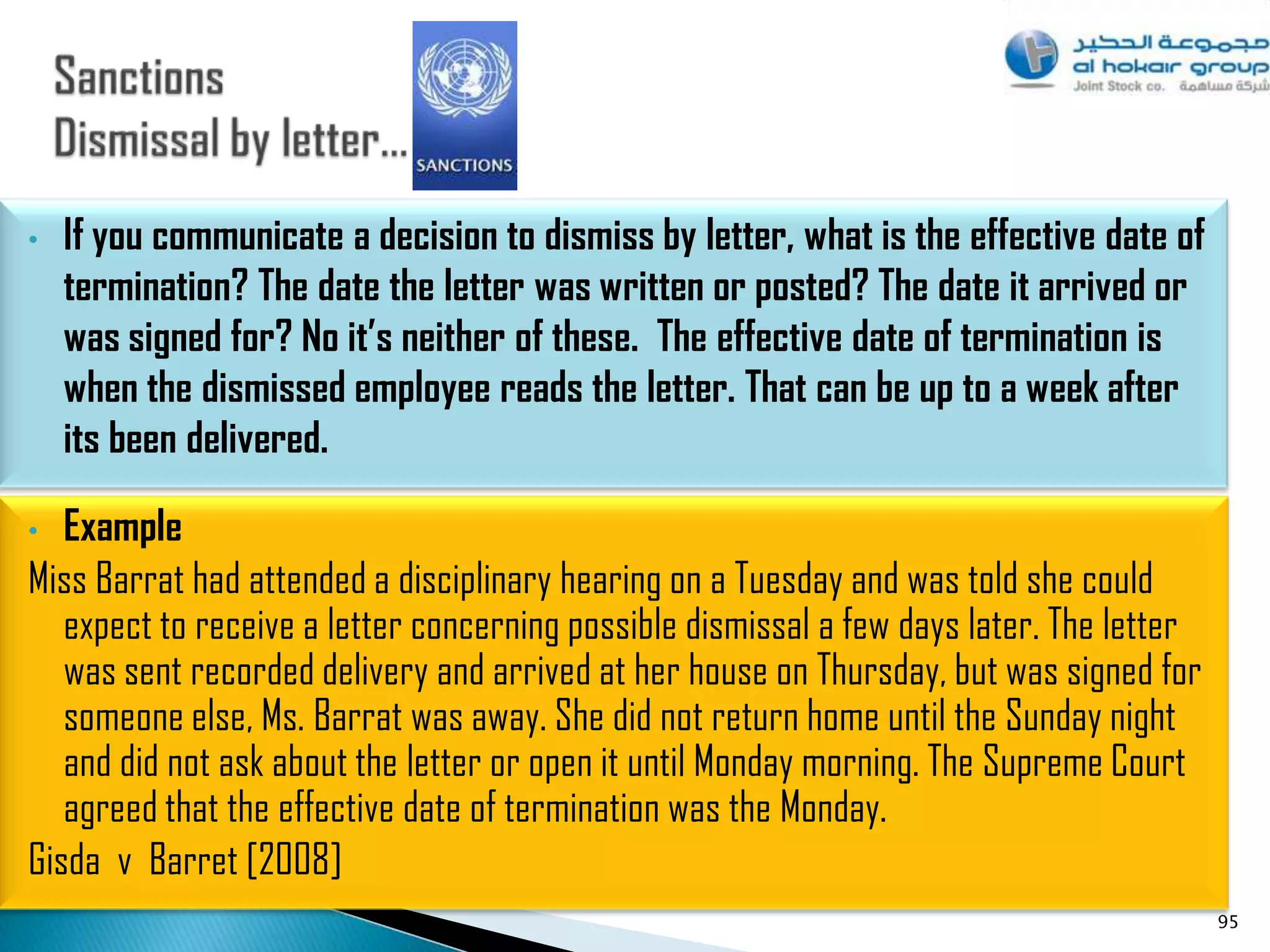 •   If you communicate a decision to dismiss by letter, what is the effective date of
    termination? The date the letter was written or posted? The date it arrived or
    was signed for? No it’s neither of these. The effective date of termination is
    when the dismissed employee reads the letter. That can be up to a week after
    its been delivered.

•  Example
Miss Barrat had attended a disciplinary hearing on a Tuesday and was told she could
   expect to receive a letter concerning possible dismissal a few days later. The letter
   was sent recorded delivery and arrived at her house on Thursday, but was signed for
   someone else, Ms. Barrat was away. She did not return home until the Sunday night
   and did not ask about the letter or open it until Monday morning. The Supreme Court
   agreed that the effective date of termination was the Monday.
Gisda v Barret [2008]
                                                                                           95
 