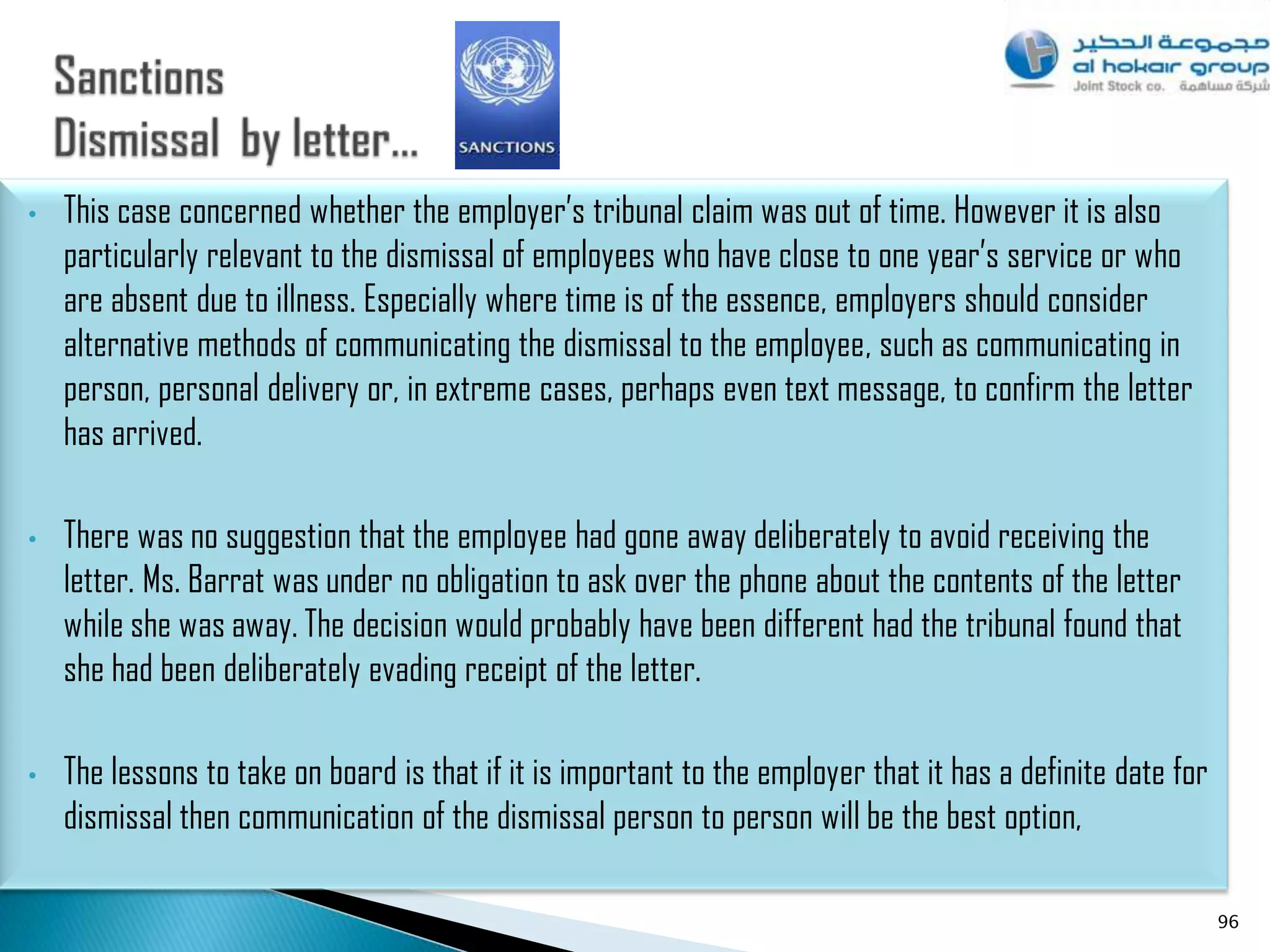 •   This case concerned whether the employer‟s tribunal claim was out of time. However it is also
    particularly relevant to the dismissal of employees who have close to one year‟s service or who
    are absent due to illness. Especially where time is of the essence, employers should consider
    alternative methods of communicating the dismissal to the employee, such as communicating in
    person, personal delivery or, in extreme cases, perhaps even text message, to confirm the letter
    has arrived.

•   There was no suggestion that the employee had gone away deliberately to avoid receiving the
    letter. Ms. Barrat was under no obligation to ask over the phone about the contents of the letter
    while she was away. The decision would probably have been different had the tribunal found that
    she had been deliberately evading receipt of the letter.

•   The lessons to take on board is that if it is important to the employer that it has a definite date for
    dismissal then communication of the dismissal person to person will be the best option,

                                                                                                              96
 