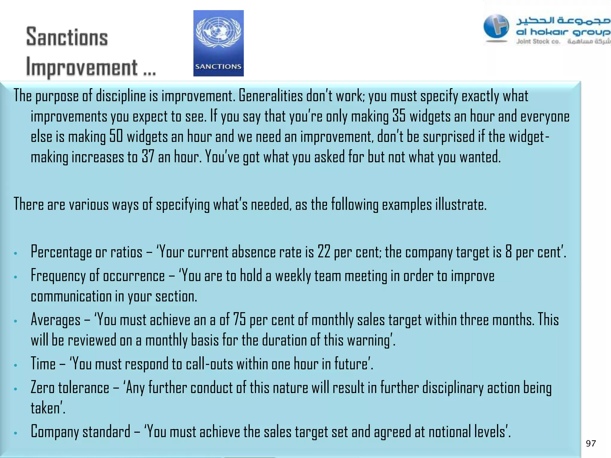 The purpose of discipline is improvement. Generalities don‟t work; you must specify exactly what
   improvements you expect to see. If you say that you‟re only making 35 widgets an hour and everyone
   else is making 50 widgets an hour and we need an improvement, don‟t be surprised if the widget-
   making increases to 37 an hour. You‟ve got what you asked for but not what you wanted.

There are various ways of specifying what‟s needed, as the following examples illustrate.

•   Percentage or ratios – „Your current absence rate is 22 per cent; the company target is 8 per cent‟.
•   Frequency of occurrence – „You are to hold a weekly team meeting in order to improve
    communication in your section.
•   Averages – „You must achieve an a of 75 per cent of monthly sales target within three months. This
    will be reviewed on a monthly basis for the duration of this warning‟.
•   Time – „You must respond to call-outs within one hour in future‟.
•   Zero tolerance – „Any further conduct of this nature will result in further disciplinary action being
    taken‟.
•   Company standard – „You must achieve the sales target set and agreed at notional levels‟.
                                                                                                            97
 