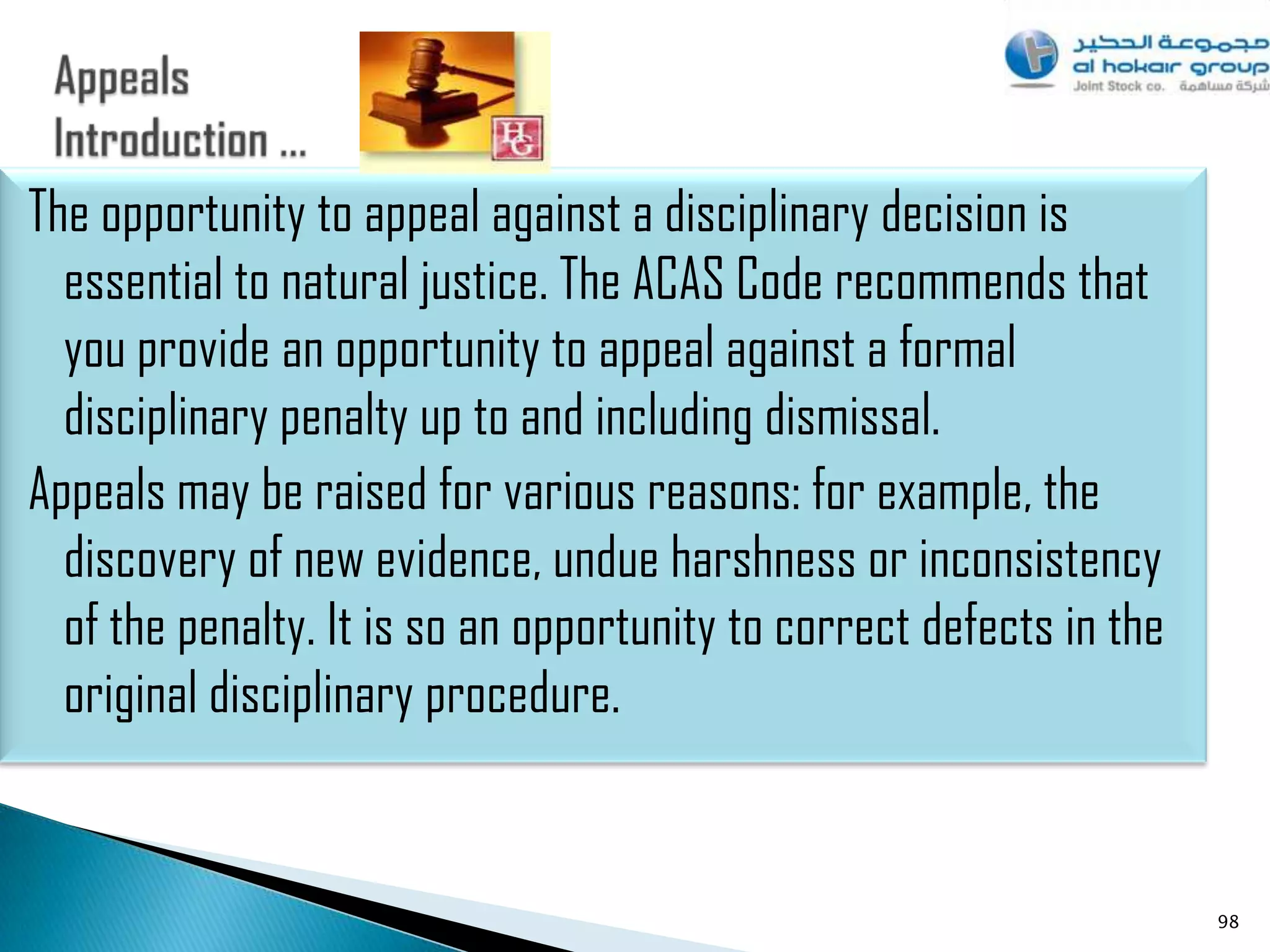 The opportunity to appeal against a disciplinary decision is
  essential to natural justice. The ACAS Code recommends that
  you provide an opportunity to appeal against a formal
  disciplinary penalty up to and including dismissal.
Appeals may be raised for various reasons: for example, the
  discovery of new evidence, undue harshness or inconsistency
  of the penalty. It is so an opportunity to correct defects in the
  original disciplinary procedure.


                                                                      98
 