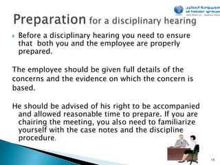    Before a disciplinary hearing you need to ensure
    that both you and the employee are properly
    prepared.

The employee should be given full details of the
concerns and the evidence on which the concern is
based.

He should be advised of his right to be accompanied
 and allowed reasonable time to prepare. If you are
 chairing the meeting, you also need to familiarize
 yourself with the case notes and the discipline
 procedure.

                                                       10
 