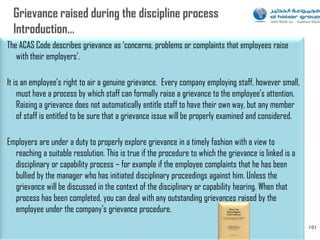 The ACAS Code describes grievance as „concerns, problems or complaints that employees raise
   with their employers‟.

It is an employee‟s right to air a genuine grievance. Every company employing staff, however small,
    must have a process by which staff can formally raise a grievance to the employee‟s attention.
    Raising a grievance does not automatically entitle staff to have their own way, but any member
    of staff is entitled to be sure that a grievance issue will be properly examined and considered.

Employers are under a duty to properly explore grievance in a timely fashion with a view to
  reaching a suitable resolution. This is true if the procedure to which the grievance is linked is a
  disciplinary or capability process – for example if the employee complaints that he has been
  bullied by the manager who has initiated disciplinary proceedings against him. Unless the
  grievance will be discussed in the context of the disciplinary or capability hearing. When that
  process has been completed, you can deal with any outstanding grievances raised by the
  employee under the company‟s grievance procedure.
                                                                                                        101
 