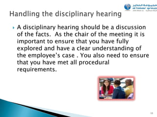    A disciplinary hearing should be a discussion
    of the facts. As the chair of the meeting it is
    important to ensure that you have fully
    explored and have a clear understanding of
    the employee’s case . You also need to ensure
    that you have met all procedural
    requirements.




                                                      11
 