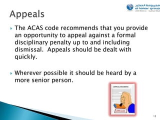    The ACAS code recommends that you provide
    an opportunity to appeal against a formal
    disciplinary penalty up to and including
    dismissal. Appeals should be dealt with
    quickly.

   Wherever possible it should be heard by a
    more senior person.




                                                13
 