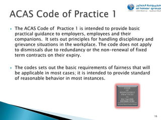    The ACAS Code of Practice 1 is intended to provide basic
    practical guidance to employers, employees and their
    companions. It sets out principles for handling disciplinary and
    grievance situations in the workplace. The code does not apply
    to dismissals due to redundancy or the non-renewal of fixed
    term contracts on their expiry.

   The codes sets out the basic requirements of fairness that will
    be applicable in most cases; it is intended to provide standard
    of reasonable behavior in most instances.




                                                                       16
 