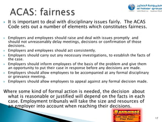    It is important to deal with disciplinary issues fairly. The ACAS
    Code sets out a number of elements which constitutes fairness.

   Employers and employees should raise and deal with issues promptly and
    should not unreasonably delay meetings, decisions or confirmation of those
    decisions.
   Employers and employees should act consistently.
   Employers should carry out any necessary investigations, to establish the facts of
    the case.
   Employers should inform employees of the basis of the problem and give them
    an opportunity to put their case in response before any decisions are made.
   Employers should allow employees to be accompanied at any formal disciplinary
    or grievance meeting.
   Employers should allow employees to appeal against any formal decision made.

Where some kind of formal action is needed, the decision about
 what is reasonable or justified will depend on the facts in each
 case. Employment tribunals will take the size and resources of
 an employer into account when reaching their decisions.

                                                                                         17
 