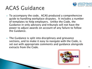    To accompany the code, ACAS produced a comprehensive
    guide to handling workplace disputes. It includes a number
    of templates to help employers. Unlike the Code, the
    Guidance in only advisory and tribunals will not have the
    power to adjust awards on account of any failure to follow
    the Guidance.

   The Guidance is split into disciplinary and grievance
    sections, and to make it easy to navigate with the Code, is
    set out with appropriate comments and guidance alongside
    extracts from the Code.




                                                                  19
 