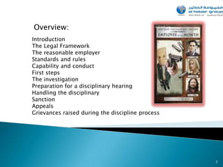 Overview:
Introduction
The Legal Framework
The reasonable employer
Standards and rules
Capability and conduct
First steps
The investigation
Preparation for a disciplinary hearing
Handling the disciplinary
Sanction
Appeals
Grievances raised during the discipline process




                                                  2
 
