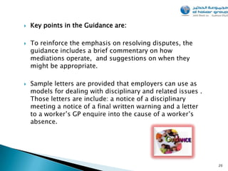    Key points in the Guidance are:

   To reinforce the emphasis on resolving disputes, the
    guidance includes a brief commentary on how
    mediations operate, and suggestions on when they
    might be appropriate.

   Sample letters are provided that employers can use as
    models for dealing with disciplinary and related issues .
    Those letters are include: a notice of a disciplinary
    meeting a notice of a final written warning and a letter
    to a worker’s GP enquire into the cause of a worker’s
    absence.




                                                                20
 
