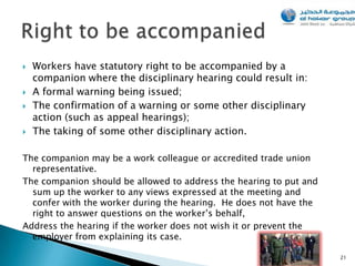   Workers have statutory right to be accompanied by a
    companion where the disciplinary hearing could result in:
   A formal warning being issued;
   The confirmation of a warning or some other disciplinary
    action (such as appeal hearings);
   The taking of some other disciplinary action.

The companion may be a work colleague or accredited trade union
  representative.
The companion should be allowed to address the hearing to put and
  sum up the worker to any views expressed at the meeting and
  confer with the worker during the hearing. He does not have the
  right to answer questions on the worker’s behalf,
Address the hearing if the worker does not wish it or prevent the
  employer from explaining its case.

                                                                    21
 
