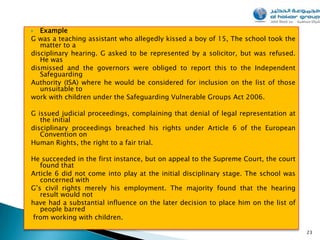   Example
G was a teaching assistant who allegedly kissed a boy of 15, The school took the
   matter to a
disciplinary hearing. G asked to be represented by a solicitor, but was refused.
   He was
dismissed and the governors were obliged to report this to the Independent
   Safeguarding
Authority (ISA) where he would be considered for inclusion on the list of those
   unsuitable to
work with children under the Safeguarding Vulnerable Groups Act 2006.

G issued judicial proceedings, complaining that denial of legal representation at
   the initial
disciplinary proceedings breached his rights under Article 6 of the European
   Convention on
Human Rights, the right to a fair trial.

He succeeded in the first instance, but on appeal to the Supreme Court, the court
   found that
Article 6 did not come into play at the initial disciplinary stage. The school was
   concerned with
G’s civil rights merely his employment. The majority found that the hearing
   result would not
have had a substantial influence on the later decision to place him on the list of
   people barred
 from working with children.

                                                                                     23
 