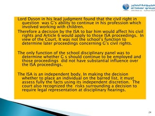 Lord Dyson in his lead judgment found that the civil right in
  question was G’s ability to continue in his profession which
  involved working with children.
Therefore a decision by the ISA to bar him would affect his civil
  rights and Article 6 would apply to those ISA proceedings. In
  view of the Court, It was not the school’s function to
  determine later proceedings concerning G’s civil rights.

The only function of the school disciplinary panel was to
  determine whether G s should continue to be employed and
  those proceedings did not have substantial influence over
  the ISA proceedings.

The ISA is an independent body. In making the decision
  whether to place an individual on the barred list, it must
  assess fully the facts using its independent discretion. The
  court also recognized the risks surrounding a decision to
  require legal representation at disciplinary hearings.




                                                                    24
 