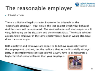   Introduction

There is a fictional legal character known to the tribunals as the
 Reasonable Employer – you! This is the test against which your behavior
And decisions will be measured. The reasonableness of your response will
vary, defending on the situation and the relevant facts. The test is whether
a reasonable employer in the same employment situation would also have
done the same as you.

Both employer and employee are expected to behave reasonably within
the employment contract, but the reality is that as the financially stronger
party in an employment contract you will always have to demonstrate a
higher level of reasonableness than your employee.




                                                                               26
 