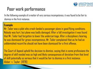 In the following example of a matter of very serious incompetence, it was found to be fair to
dismiss in the first instance.

Example
Mr. Tailor was a pilot who crash-landed a passenger plane in good flying conditions.
Nobody was hurt, but plane was badly damaged. After a full investigation it was found
that Mr. Tailor had forgotten to lower the undercarriage. After a disciplinary hearing,
he was dismissed for gross incompetence. Mr. Tailor complained that as he had an
unblemished record he should not have been dismissed for a first offense.

The Court of Appeal upheld the decision to dismiss, saying that in some professions the
degree of skill needed was so high and likely consequences of deviation from that level
of skill potentially so serious that it would be fair to dismiss in a first instance.
Alidair v Taylor [1978]
                                                                                                39
 