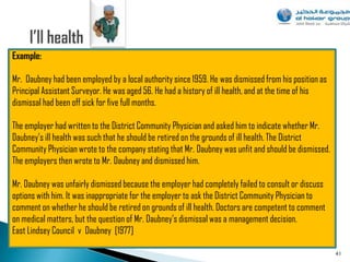 Example:

Mr. Daubney had been employed by a local authority since 1959. He was dismissed from his position as
Principal Assistant Surveyor. He was aged 56. He had a history of ill health, and at the time of his
dismissal had been off sick for five full months.

The employer had written to the District Community Physician and asked him to indicate whether Mr.
Daubney‟s ill health was such that he should be retired on the grounds of ill health. The District
Community Physician wrote to the company stating that Mr. Daubney was unfit and should be dismissed.
The employers then wrote to Mr. Daubney and dismissed him.

Mr. Daubney was unfairly dismissed because the employer had completely failed to consult or discuss
options with him. It was inappropriate for the employer to ask the District Community Physician to
comment on whether he should be retired on grounds of ill health. Doctors are competent to comment
on medical matters, but the question of Mr. Daubney‟s dismissal was a management decision.
East Lindsey Council v Daubney [1977]

                                                                                                       41
 