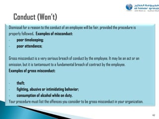 Dismissal for a reason to the conduct of an employee will be fair, provided the procedure is
properly followed. Examples of misconduct:
•    poor timekeeping;
•    poor attendance;

Gross misconduct is a very serious breach of conduct by the employee. It may be an act or an
omission, but it is tantamount to a fundamental breach of contract by the employee.
Examples of gross misconduct:

•    theft;
•    fighting, abusive or intimidating behavior;
•    consumption of alcohol while on duty.
Your procedure must list the offences you consider to be gross misconduct in your organization.

                                                                                                  42
 