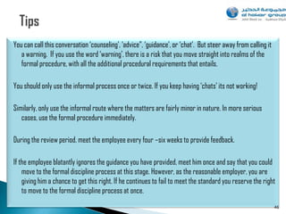 You can call this conversation „counseling‟, „advice”, „guidance‟, or „chat‟. But steer away from calling it
   a warning. If you use the word „warning‟, there is a risk that you move straight into realms of the
   formal procedure, with all the additional procedural requirements that entails.

You should only use the informal process once or twice. If you keep having „chats‟ its not working!

Similarly, only use the informal route where the matters are fairly minor in nature. In more serious
   cases, use the formal procedure immediately.

During the review period, meet the employee every four –six weeks to provide feedback.

If the employee blatantly ignores the guidance you have provided, meet him once and say that you could
    move to the formal discipline process at this stage. However, as the reasonable employer, you are
    giving him a chance to get this right. If he continues to fail to meet the standard you reserve the right
    to move to the formal discipline process at once.
                                                                                                               46
 