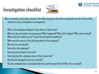 When reviewing a particular situation, the following issues should be considered (not all of this will be
  relevant to every disciplinary investigation).

•   What is the employee alleged to have done or failed to do?
•   What are the particular circumstances? What happened? When did it happen? Who was involved?
    Where did the incident occur? Local/environmental conditions?
•   What was the nature of the job being done by the employee?
•   Was this his normal job?
•   How old is the employee?
•   How long has he been in service?
•   How long has the employee been in the present job?
•   Has the job changed in any way recently?
•   Has the employee been counseled about his performance before? Was this recorded?

                                                                                                            49
 