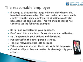    If you go to tribunal the judge will consider whether you
    have behaved reasonably. The test is whether a reasonable
    employer in the same employment situation would also
    have done the same as you. This will include (but is not
    confined to) the following examples:

   Be fair and consistent in your approach.
   Don’t rush into a decision. Be considered and reflective.
   Be transparent in your actions and decisions.
   Put yourself in the other person’s shoes.
   Take all relevant factors into account.
   Take advice and discuss the issues with the employee.
   Consider all possible alternative. Be able to justify your
    actions.


                                                                 5
 