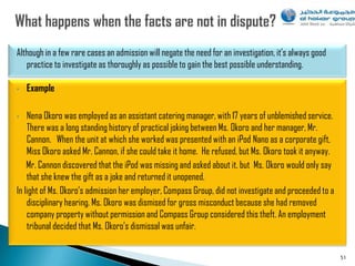 Although in a few rare cases an admission will negate the need for an investigation, it‟s always good
   practice to investigate as thoroughly as possible to gain the best possible understanding.

•   Example

•   Nena Okoro was employed as an assistant catering manager, with 17 years of unblemished service.
    There was a long standing history of practical joking between Ms. Okoro and her manager, Mr.
    Cannon. When the unit at which she worked was presented with an iPod Nano as a corporate gift,
    Miss Okoro asked Mr. Cannon, if she could take it home. He refused, but Ms. Okoro took it anyway.
    Mr. Cannon discovered that the iPod was missing and asked about it, but Ms. Okoro would only say
    that she knew the gift as a joke and returned it unopened.
In light of Ms. Okoro‟s admission her employer, Compass Group, did not investigate and proceeded to a
    disciplinary hearing. Ms. Okoro was dismised for gross misconduct because she had removed
    company property without permission and Compass Group considered this theft. An employment
    tribunal decided that Ms. Okoro‟s dismissal was unfair.


                                                                                                        51
 