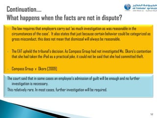 •   The law requires that employers carry out „as much investigation as was reasonable in the
    circumstances of the case‟. It also states that just because certain behavior could be categorized as
    gross misconduct, this does not mean that dismissal will always be reasonable.

•   The EAT upheld the tribunal‟s decision. As Compass Group had not investigated Ms. Okoro‟s contention
    that she had taken the iPod as a practical joke, it could not be said that she had committed theft.

•   Compass Group v Okoro [2009]

The court said that in some cases an employee‟s admission of guilt will be enough and no further
   investigation is necessary.
This relatively rare. In most cases, further investigation will be required.




                                                                                                        52
 