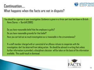 You should be rigorous in your investigation. Guidance is given in a three-part test laid down in British
   Home Stores v Burchill [1980]:

•   Do you have reasonable belief that the employee is guilty?
•   Do you have reasonable grounds for that belief?
•   Have you carried out as much investigation as is reasonable in the circumstances?

•   If a staff member charged with or convicted of an offence refuses to cooperate with the
    investigation, don‟t be deterred from taking action. He should be advised in writing that unless
    further information is provided, a disciplinary decision will be taken on the basis of the information
    available. This could result in dismissal.




                                                                                                             53
 