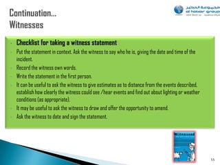 •   Checklist for taking a witness statement
•   Put the statement in context. Ask the witness to say who he is, giving the date and time of the
    incident.
•   Record the witness own words.
•   Write the statement in the first person.
•   It can be useful to ask the witness to give estimates as to distance from the events described,
    establish how clearly the witness could see /hear events and find out about lighting or weather
    conditions (as appropriate).
•   It may be useful to ask the witness to draw and offer the opportunity to amend.
•   Ask the witness to date and sign the statement.




                                                                                                      55
 