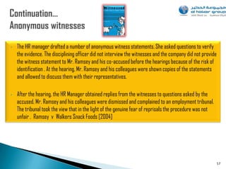 •   The HR manager drafted a number of anonymous witness statements. She asked questions to verify
    the evidence. The disciplining officer did not interview the witnesses and the company did not provide
    the witness statement to Mr. Ramsey and his co-accused before the hearings because of the risk of
    identification . At the hearing, Mr. Ramsey and his colleagues were shown copies of the statements
    and allowed to discuss them with their representatives.

•   After the hearing, the HR Manager obtained replies from the witnesses to questions asked by the
    accused. Mr. Ramsey and his colleagues were dismissed and complained to an employment tribunal.
    The tribunal took the view that in the light of the genuine fear of reprisals the procedure was not
    unfair . Ramsey v Walkers Snack Foods [2004]




                                                                                                             57
 