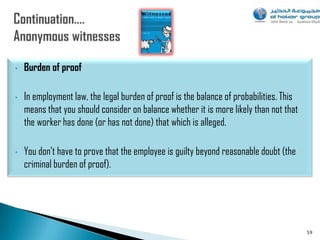 •   Burden of proof

•   In employment law, the legal burden of proof is the balance of probabilities. This
    means that you should consider on balance whether it is more likely than not that
    the worker has done (or has not done) that which is alleged.

•   You don‟t have to prove that the employee is guilty beyond reasonable doubt (the
    criminal burden of proof).




                                                                                         59
 