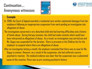 •   Example
In 2000, the Court of Appeal awarded a residential care worker substantial damages from her
   employers following an inappropriate suspension from work pending an investigation into
   allegations of abuse.
The investigation concerned a very disturbed child who had learning difficulties and a history
   of family abuse. During therapy sessions, the child had made remarks which could have
   been interpreted as allegations of abuse. As a result, an investigation was carried out and
   Ms. Gogay was suspended for the duration. There is provision in the Children Act for the
   employer to suspend where there are allegations of abuse.
After an investigation lasting a month, the employer concluded that there was no case for Ms.
   Gogay to answer. However, as a result of the suspension, she had suffered a severe
   psychiatric reaction. The medical evidence was clear that the suspension was a substantial
   cause of this reaction. There was no pre-existing psychiatric history

                                                                                             62
 