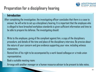 •   Introduction
After completing the investigation, the investigating officer concludes that there is a case to
   answer, he will write to set up a disciplinary hearing. It is important that the employee who
   is alleged to have breached workplace standards is given sufficient information and time to
   be able to prepare his defense. The investigating should:

•   Write to the employee, giving of the compliant against him, a copy of the disciplinary
    procedure, and details of the time and place of the disciplinary interview. Be precise about
    the nature of your concern and give evidence supporting your view, including witness
    statements;
•   Remind him of his right to be accompanied by a work-based colleague or a trade union
    representative;
•   Book a suitable meeting room;
•   Arrange with another manager or a human resource advisor to be present to take notes.
                                                                                                   65
 