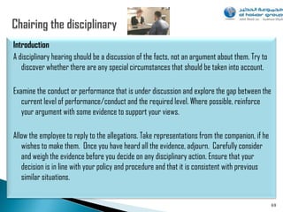 Introduction
A disciplinary hearing should be a discussion of the facts, not an argument about them. Try to
   discover whether there are any special circumstances that should be taken into account.

Examine the conduct or performance that is under discussion and explore the gap between the
   current level of performance/conduct and the required level. Where possible, reinforce
   your argument with some evidence to support your views.

Allow the employee to reply to the allegations. Take representations from the companion, if he
   wishes to make them. Once you have heard all the evidence, adjourn. Carefully consider
   and weigh the evidence before you decide on any disciplinary action. Ensure that your
   decision is in line with your policy and procedure and that it is consistent with previous
   similar situations.


                                                                                                 69
 