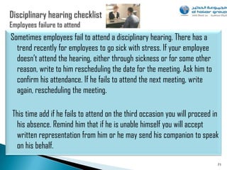 Sometimes employees fail to attend a disciplinary hearing. There has a
  trend recently for employees to go sick with stress. If your employee
  doesn‟t attend the hearing, either through sickness or for some other
  reason, write to him rescheduling the date for the meeting. Ask him to
  confirm his attendance. If he fails to attend the next meeting, write
  again, rescheduling the meeting.

This time add if he fails to attend on the third occasion you will proceed in
 his absence. Remind him that if he is unable himself you will accept
 written representation from him or he may send his companion to speak
 on his behalf.
                                                                            71
 