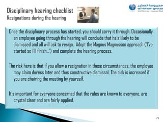 Once the disciplinary process has started, you should carry it through. Occasionally
  an employee going through the hearing will conclude that he‟s likely to be
  dismissed and all will ask to resign. Adopt the Magnus Magnusson approach („I‟ve
  started so I‟ll finish…‟) and complete the hearing process.

The risk here is that if you allow a resignation in these circumstances, the employee
  may claim duress later and thus constructive dismissal. The risk is increased if
  you are chairing the meeting by yourself.

It‟s important for everyone concerned that the rules are known to everyone, are
    crystal clear and are fairly applied.


                                                                                        75
 