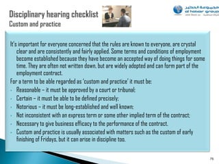 It‟s important for everyone concerned that the rules are known to everyone, are crystal
    clear and are consistently and fairly applied. Some terms and conditions of employment
    become established because they have become an accepted way of doing things for some
    time. They are often not written down, but are widely adopted and can form part of the
    employment contract.
For a term to be able regarded as „custom and practice‟ it must be:
• Reasonable – it must be approved by a court or tribunal;
• Certain – it must be able to be defined precisely;
• Notorious – it must be long-established and well known;
• Not inconsistent with an express term or some other implied term of the contract;
• Necessary to give business efficacy to the performance of the contract.
• Custom and practice is usually associated with matters such as the custom of early
    finishing of Fridays, but it can arise in discipline too.

                                                                                             76
 