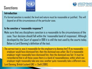 Introduction
If a formal sanction is needed, the level and nature must be reasonable or justified. This will
    depend on all the circumstances of the particular case.

Is the sanction a ‘reasonable response’?
Make sure that any disciplinary sanction is a reasonable to the circumstances of the
  case. Your decision should fall within the „reasonable band of responses‟. Although
  developed by the Court of appeal in 1981 it is still the test used by the courts today.
  Below is Lord Denning‟s definition of the test.
The correct test is: was it reasonable for the employers to dismiss him? If no reasonable
   employer would have dismissed him, then the dismissal was unfair. But if a reasonable
   employer might reasonably have dismissed him, then the dismissal was fair. It must be
   remembered that in all these cases there is a band of reasonableness, within which one
   employer might reasonably take one view; another quite reasonably take a different view.
Lord Denning, British Leyland (UK) v Swift [1981]
                                                                                                  79
 