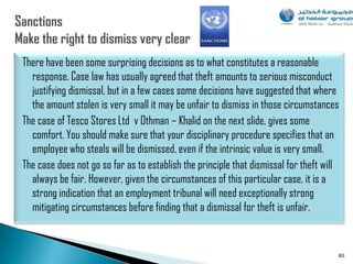 There have been some surprising decisions as to what constitutes a reasonable
  response. Case law has usually agreed that theft amounts to serious misconduct
  justifying dismissal, but in a few cases some decisions have suggested that where
  the amount stolen is very small it may be unfair to dismiss in those circumstances
The case of Tesco Stores Ltd v Othman – Khalid on the next slide, gives some
  comfort. You should make sure that your disciplinary procedure specifies that an
  employee who steals will be dismissed, even if the intrinsic value is very small.
The case does not go so far as to establish the principle that dismissal for theft will
  always be fair. However, given the circumstances of this particular case, it is a
  strong indication that an employment tribunal will need exceptionally strong
  mitigating circumstances before finding that a dismissal for theft is unfair.


                                                                                      80
 