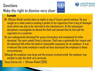 •  Example
Mr. Othman-Khalid worked alone at nights in one of Tesco‟s petrol stations. He was
   caught on a video camera stealing a packet of ten cigarettes from a bag of damaged
   stock which was due to be returned to the manufacturer. At the subsequent
   disciplinary investigation he denied the theft and claimed that he had sold the
   cigarettes to a customer.
He was subsequently dismissed for gross misconduct and complained of unfair
   dismissal. The court upheld Tesco‟s decision. Theft was a potentially fair reason and
   the dismissal fell within the band of reasonable responses for an employer. It was
   irrelevant that some employers would not have dismissed the employee in these
   circumstances.
Although the employer was large and the amount involved small, the employer was
   entitled to take the theft very seriously.
Tesco Stores Ltd. v Othman-Khalid [2001]
                                                                                       81
 