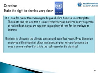 It is usual for two or three warnings to be given before dismissal is contemplated.
    The courts take the view that it is an extremely serious matter to deprive a person
    of his livelihood, so you are expected to give plenty of time for the employee to
    improve.

Dismissal is, of course, the ultimate sanction and act of last resort. If you dismiss an
   employee of the grounds of either misconduct or poor work performance, the
   onus is on you to show that this is the real reason for the dismissal.




                                                                                           82
 