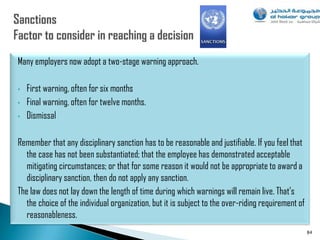 Many employers now adopt a two-stage warning approach.

•   First warning, often for six months
•   Final warning, often for twelve months.
•   Dismissal

Remember that any disciplinary sanction has to be reasonable and justifiable. If you feel that
   the case has not been substantiated; that the employee has demonstrated acceptable
   mitigating circumstances; or that for some reason it would not be appropriate to award a
   disciplinary sanction, then do not apply any sanction.
The law does not lay down the length of time during which warnings will remain live. That‟s
   the choice of the individual organization, but it is subject to the over-riding requirement of
   reasonableness.
                                                                                                    84
 